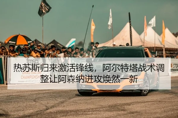 热苏斯归来激活锋线，阿尔特塔战术调整让阿森纳进攻焕然一新